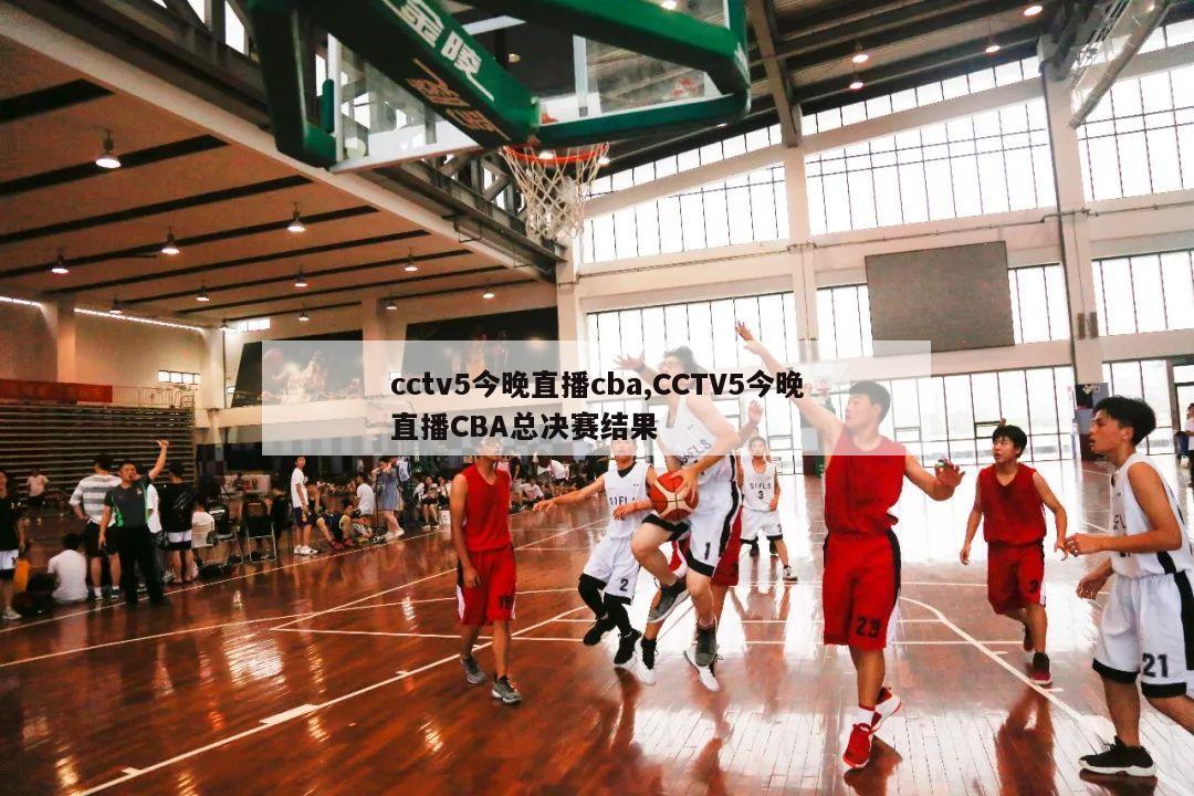 cctv5今晚直播cba,CCTV5今晚直播CBA总决赛结果