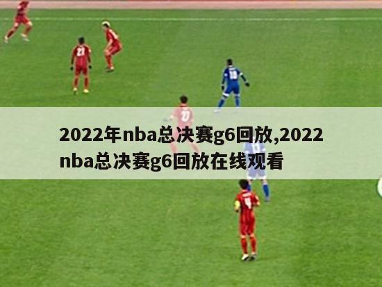 2022年nba总决赛g6回放,2022nba总决赛g6回放在线观看