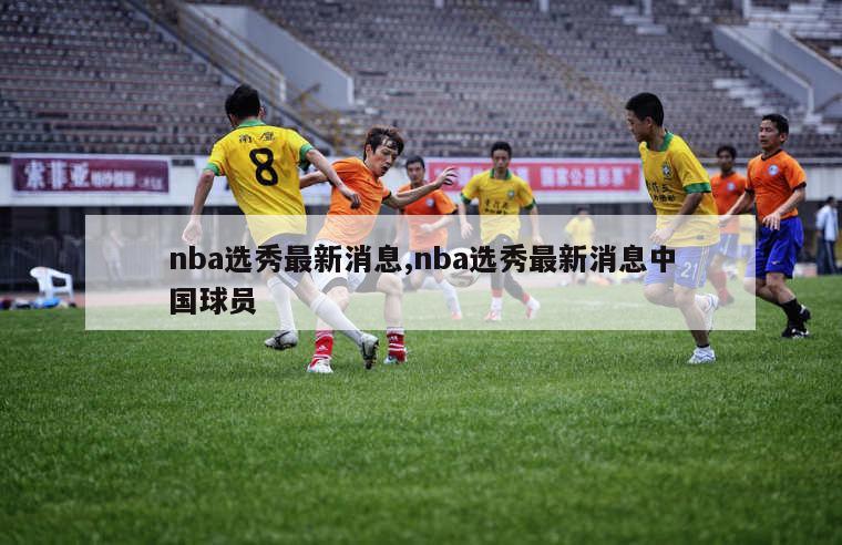nba选秀最新消息,nba选秀最新消息中国球员