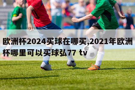 欧洲杯2024买球在哪买,2021年欧洲杯哪里可以买球弘77 tv