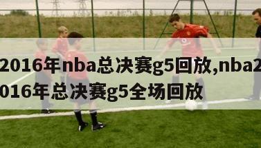 2016年nba总决赛g5回放,nba2016年总决赛g5全场回放