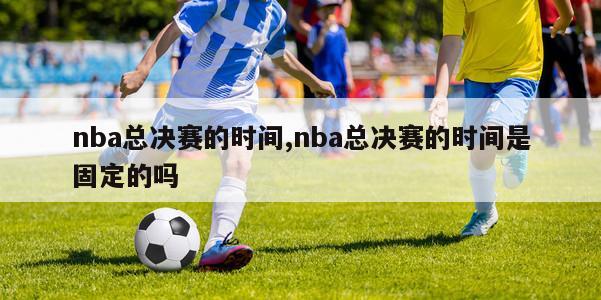 nba总决赛的时间,nba总决赛的时间是固定的吗