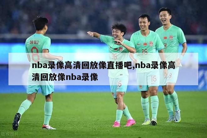 nba录像高清回放像直播吧,nba录像高清回放像nba录像